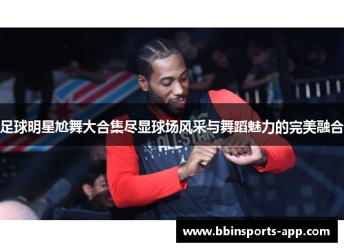 足球明星尬舞大合集尽显球场风采与舞蹈魅力的完美融合